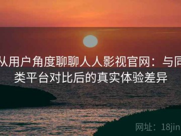 从用户角度聊聊人人影视官网：与同类平台对比后的真实体验差异