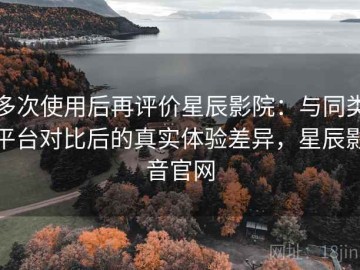 多次使用后再评价星辰影院：与同类平台对比后的真实体验差异，星辰影音官网