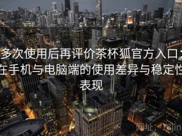 多次使用后再评价茶杯狐官方入口：在手机与电脑端的使用差异与稳定性表现