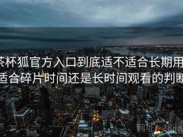 茶杯狐官方入口到底适不适合长期用？适合碎片时间还是长时间观看的判断