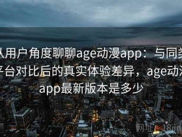 从用户角度聊聊age动漫app：与同类平台对比后的真实体验差异，age动漫app最新版本是多少