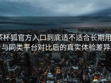 茶杯狐官方入口到底适不适合长期用？与同类平台对比后的真实体验差异