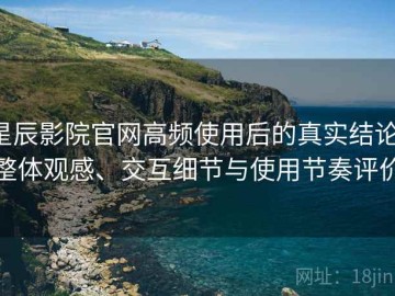 星辰影院官网高频使用后的真实结论：整体观感、交互细节与使用节奏评价