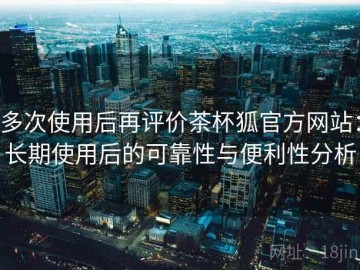 多次使用后再评价茶杯狐官方网站：长期使用后的可靠性与便利性分析