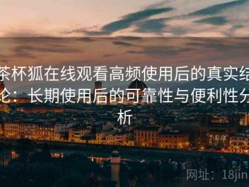 茶杯狐在线观看高频使用后的真实结论：长期使用后的可靠性与便利性分析
