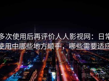 多次使用后再评价人人影视网：日常使用中哪些地方顺手，哪些需要适应