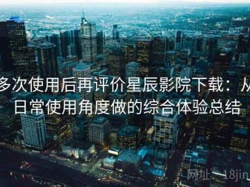 多次使用后再评价星辰影院下载：从日常使用角度做的综合体验总结