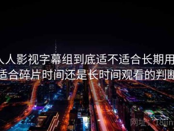 人人影视字幕组到底适不适合长期用？适合碎片时间还是长时间观看的判断