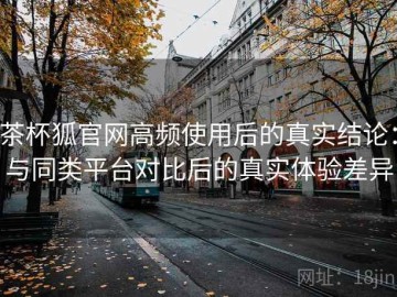 茶杯狐官网高频使用后的真实结论：与同类平台对比后的真实体验差异
