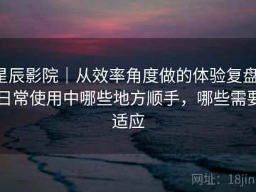 星辰影院｜从效率角度做的体验复盘：日常使用中哪些地方顺手，哪些需要适应