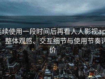 连续使用一段时间后再看人人影视app：整体观感、交互细节与使用节奏评价