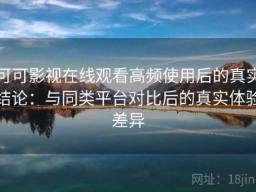 可可影视在线观看高频使用后的真实结论：与同类平台对比后的真实体验差异