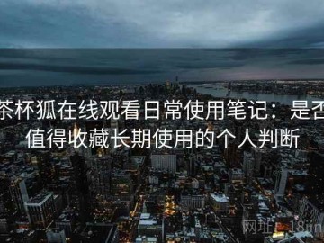 茶杯狐在线观看日常使用笔记：是否值得收藏长期使用的个人判断