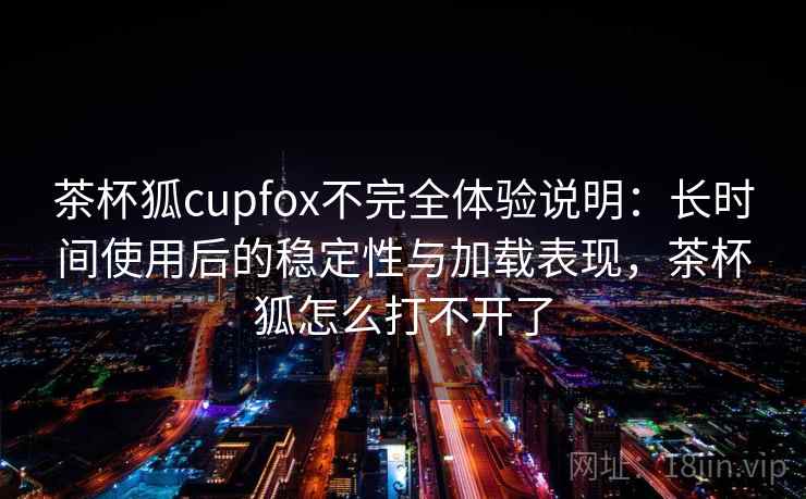 茶杯狐cupfox不完全体验说明：长时间使用后的稳定性与加载表现，茶杯狐怎么打不开了