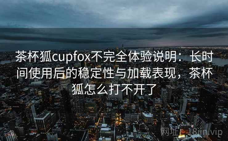 茶杯狐cupfox不完全体验说明：长时间使用后的稳定性与加载表现，茶杯狐怎么打不开了