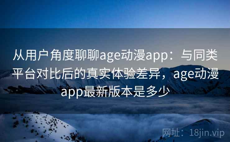 从用户角度聊聊age动漫app：与同类平台对比后的真实体验差异，age动漫app最新版本是多少