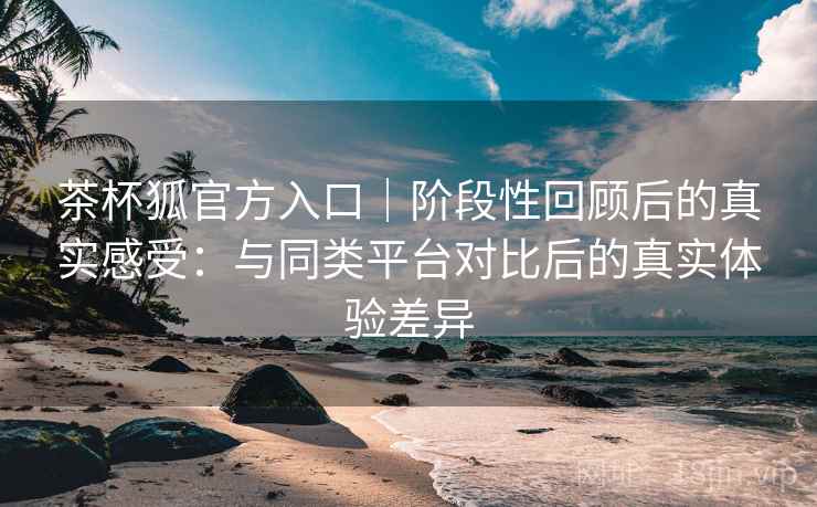 茶杯狐官方入口|阶段性回顾后的真实感受:与同类平台对比后的真实体验差异 茶杯狐官方入口|阶段性回顾后的真实感受:与同类平台对比后的真实体验差异