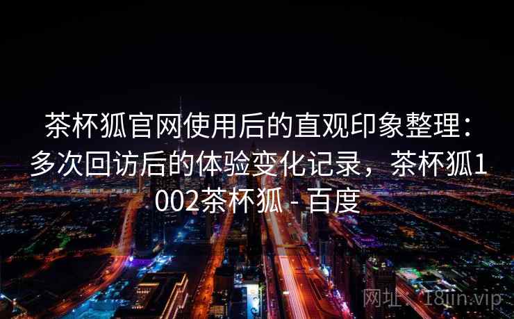 茶杯狐官网使用后的直观印象整理：多次回访后的体验变化记录，茶杯狐1002茶杯狐 - 百度