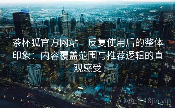 茶杯狐官方网站｜反复使用后的整体印象：内容覆盖范围与推荐逻辑的直观感受