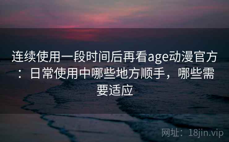连续使用一段时间后再看age动漫官方：日常使用中哪些地方顺手，哪些需要适应