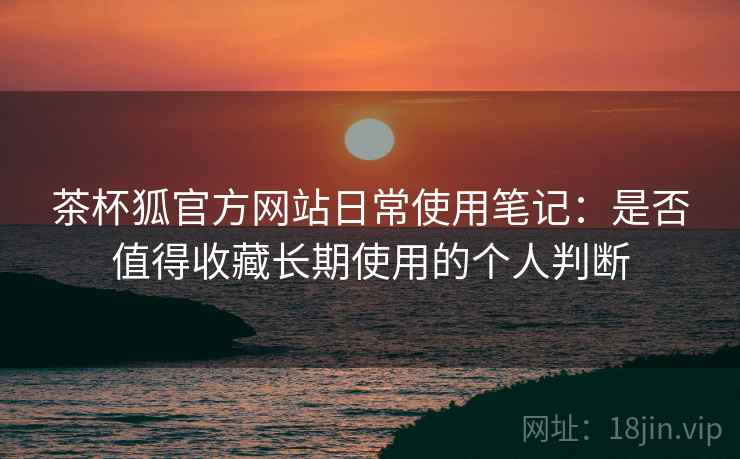 茶杯狐官方网站日常使用笔记：是否值得收藏长期使用的个人判断