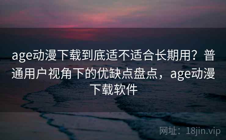 age动漫下载到底适不适合长期用？普通用户视角下的优缺点盘点，age动漫下载软件