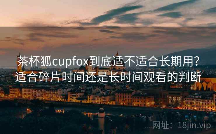 茶杯狐cupfox到底适不适合长期用？适合碎片时间还是长时间观看的判断