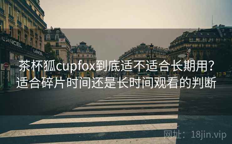 茶杯狐cupfox到底适不适合长期用？适合碎片时间还是长时间观看的判断