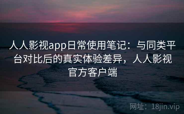 人人影视app日常使用笔记:与同类平台对比后的真实体验差异,人人影视官方客户端 人人影视app日常使用笔记:与同类平台对比后的真实体验差异,人人影视官方客户端