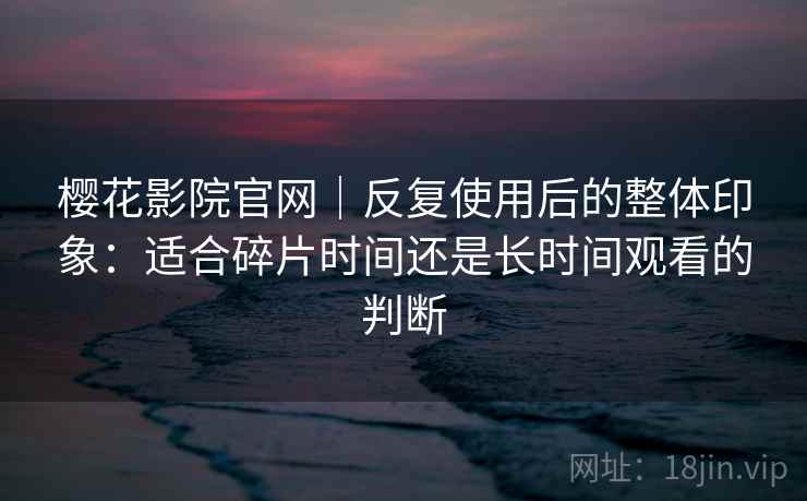 樱花影院官网｜反复使用后的整体印象：适合碎片时间还是长时间观看的判断