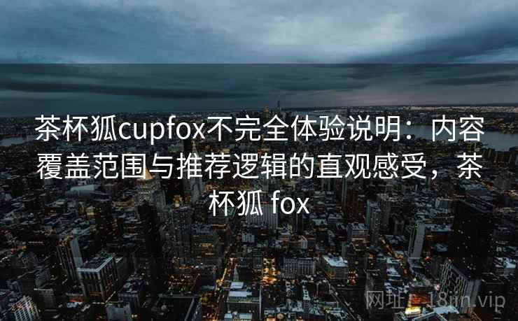 茶杯狐cupfox不完全体验说明：内容覆盖范围与推荐逻辑的直观感受，茶杯狐 fox