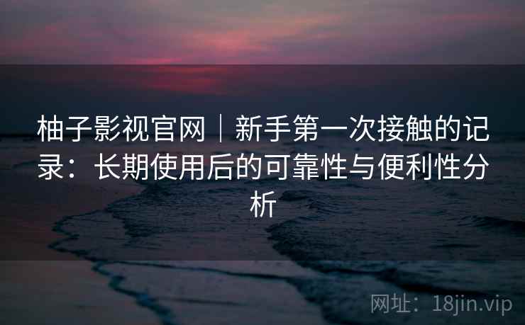 柚子影视官网｜新手第一次接触的记录：长期使用后的可靠性与便利性分析