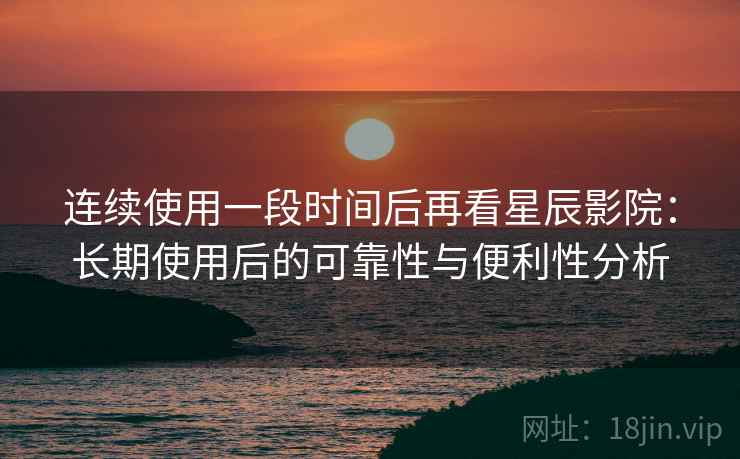 连续使用一段时间后再看星辰影院：长期使用后的可靠性与便利性分析