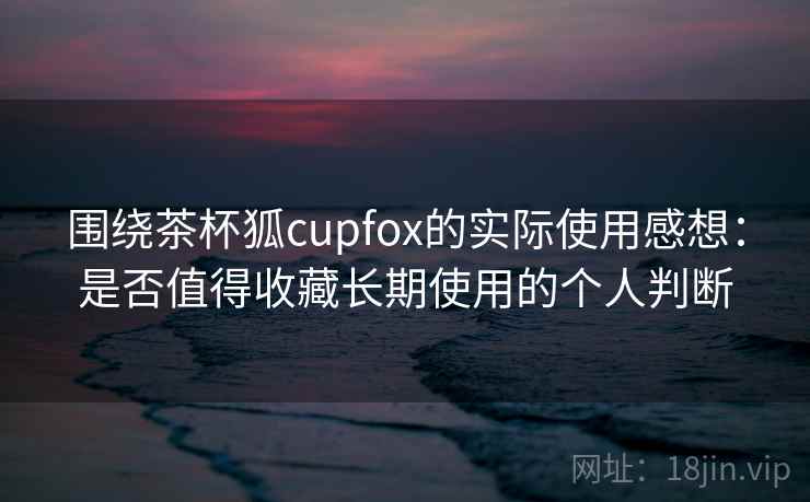 围绕茶杯狐cupfox的实际使用感想：是否值得收藏长期使用的个人判断