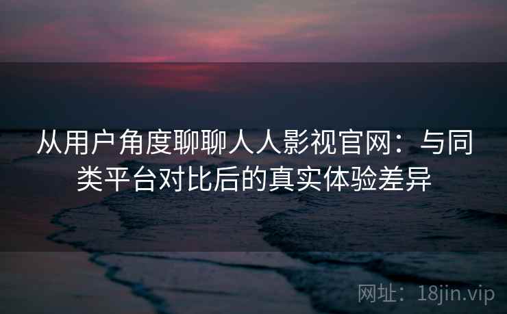 从用户角度聊聊人人影视官网：与同类平台对比后的真实体验差异