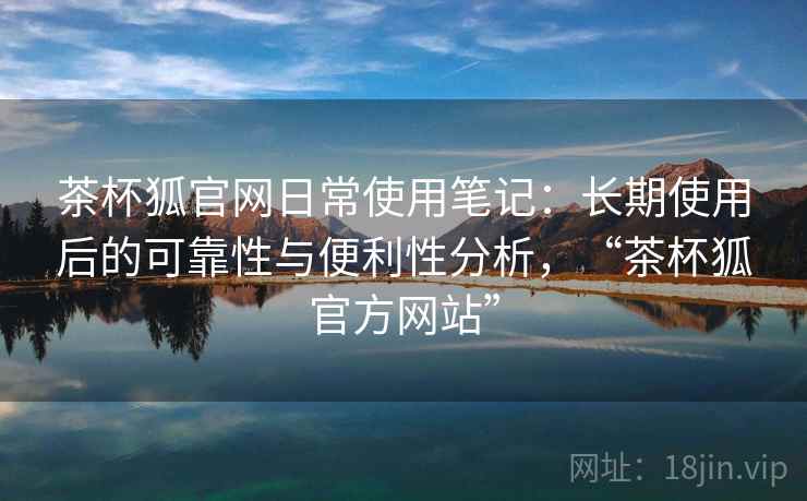 茶杯狐官网日常使用笔记：长期使用后的可靠性与便利性分析，“茶杯狐官方网站”