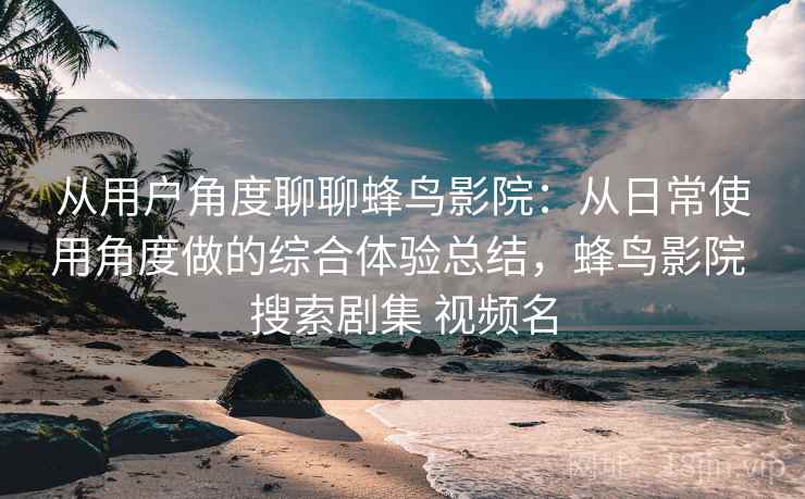 从用户角度聊聊蜂鸟影院:从日常使用角度做的综合体验总结,蜂鸟影院 搜索剧集 视频名 从用户角度聊聊蜂鸟影院:从日常使用角度做的综合体验总结,蜂鸟影院 搜索剧集 视频名