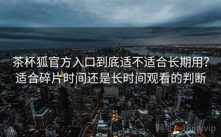 茶杯狐官方入口到底适不适合长期用?适合碎片时间还是长时间观看的判断 茶杯狐官方入口到底适不适合长期用?适合碎片时间还是长时间观看的判断