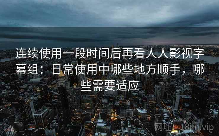 连续使用一段时间后再看人人影视字幕组:日常使用中哪些地方顺手,哪些需要适应 连续使用一段时间后再看人人影视字幕组:日常使用中哪些地方顺手,哪些需要适应