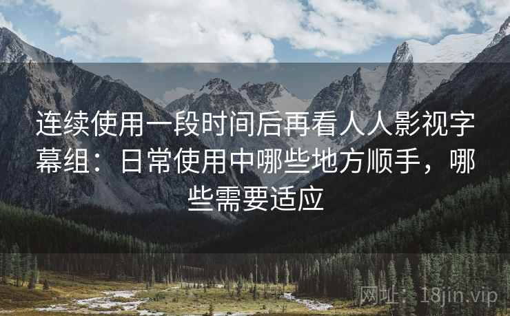 连续使用一段时间后再看人人影视字幕组:日常使用中哪些地方顺手,哪些需要适应 连续使用一段时间后再看人人影视字幕组:日常使用中哪些地方顺手,哪些需要适应