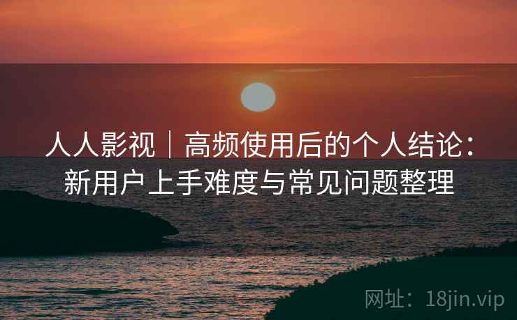 人人影视|高频使用后的个人结论:新用户上手难度与常见问题整理 人人影视|高频使用后的个人结论:新用户上手难度与常见问题整理
