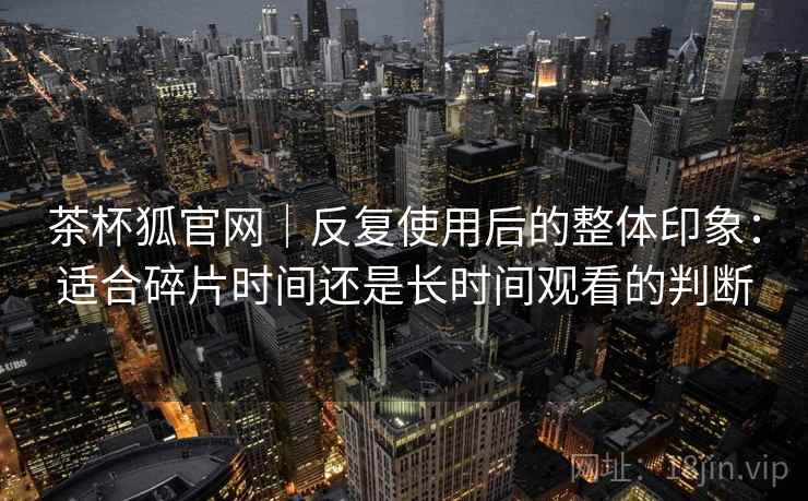 茶杯狐官网|反复使用后的整体印象:适合碎片时间还是长时间观看的判断 茶杯狐官网|反复使用后的整体印象:适合碎片时间还是长时间观看的判断