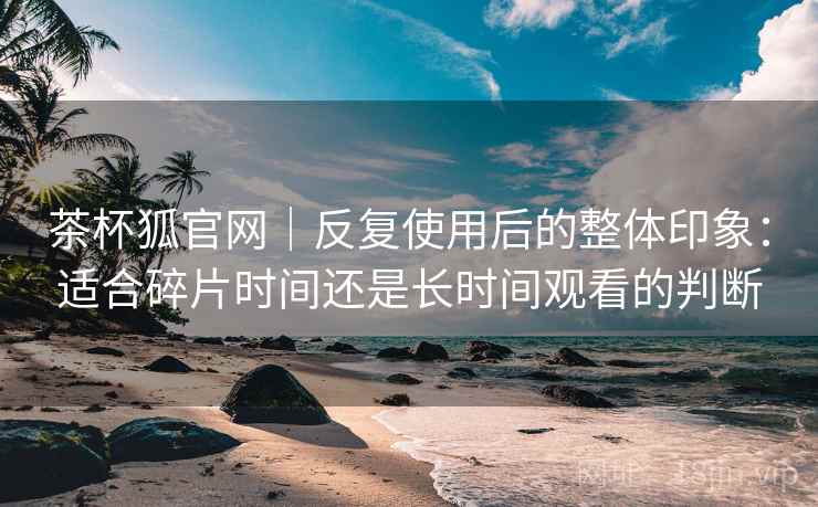 茶杯狐官网|反复使用后的整体印象:适合碎片时间还是长时间观看的判断 茶杯狐官网|反复使用后的整体印象:适合碎片时间还是长时间观看的判断