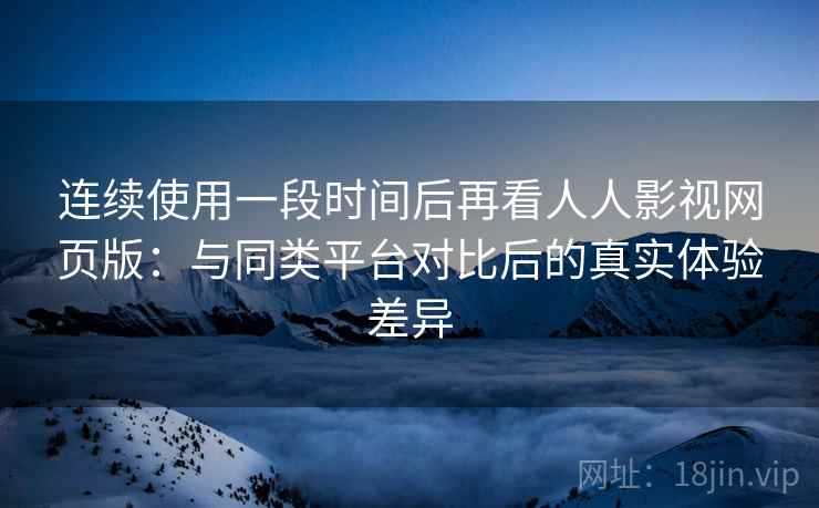 连续使用一段时间后再看人人影视网页版：与同类平台对比后的真实体验差异