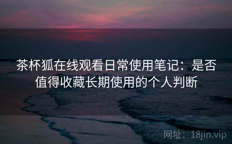 茶杯狐在线观看日常使用笔记:是否值得收藏长期使用的个人判断 茶杯狐在线观看日常使用笔记:是否值得收藏长期使用的个人判断