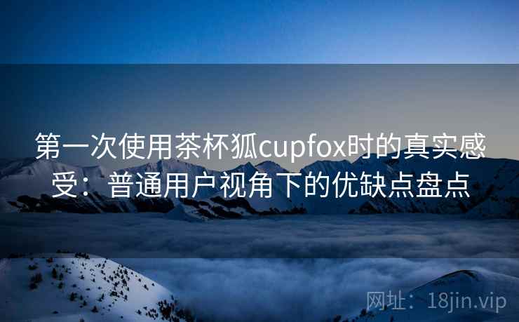 第一次使用茶杯狐cupfox时的真实感受:普通用户视角下的优缺点盘点 第一次使用茶杯狐cupfox时的真实感受:普通用户视角下的优缺点盘点