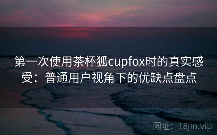 第一次使用茶杯狐cupfox时的真实感受:普通用户视角下的优缺点盘点 第一次使用茶杯狐cupfox时的真实感受:普通用户视角下的优缺点盘点