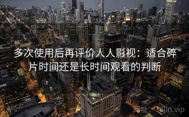 多次使用后再评价人人影视:适合碎片时间还是长时间观看的判断 多次使用后再评价人人影视:适合碎片时间还是长时间观看的判断
