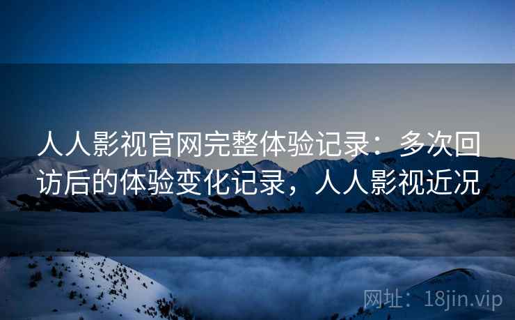人人影视官网完整体验记录:多次回访后的体验变化记录,人人影视近况 人人影视官网完整体验记录:多次回访后的体验变化记录,人人影视近况
