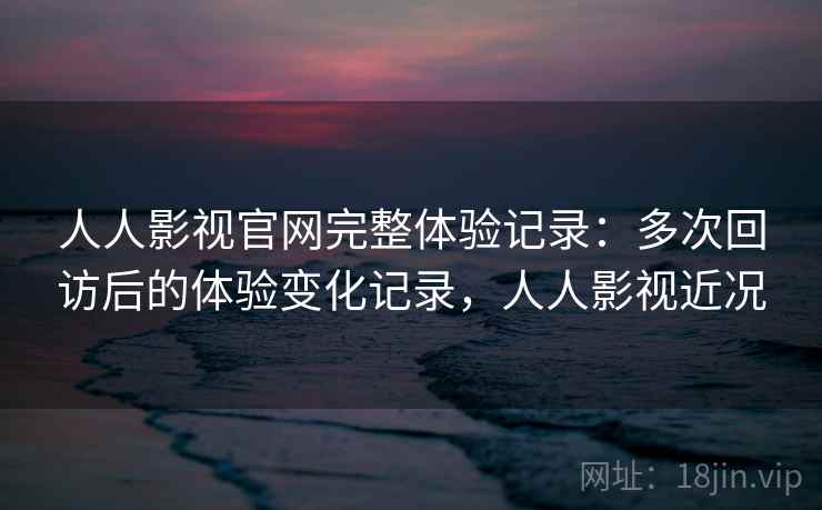 人人影视官网完整体验记录:多次回访后的体验变化记录,人人影视近况 人人影视官网完整体验记录:多次回访后的体验变化记录,人人影视近况